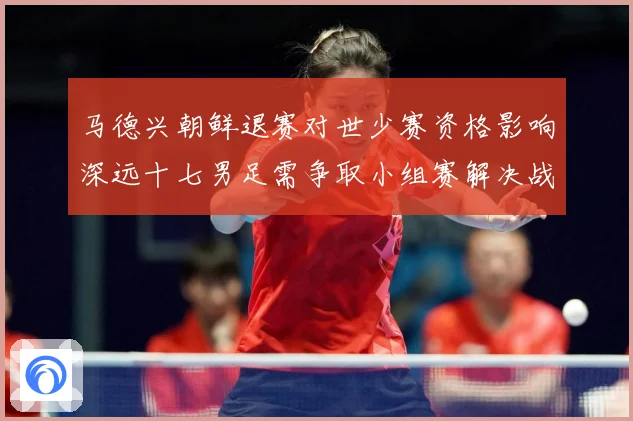 马德兴朝鲜退赛对世少赛资格影响深远十七男足需争取小组赛解决战术观察-深度解析