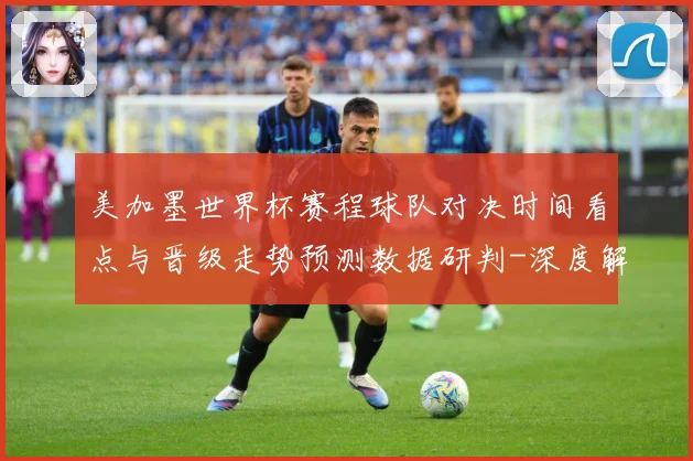 美加墨世界杯赛程球队对决时间看点与晋级走势预测数据研判-深度解析